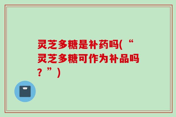 灵芝多糖是补药吗(“灵芝多糖可作为补品吗？”)