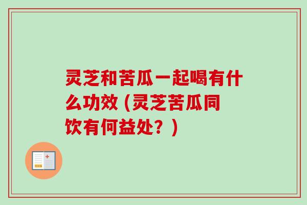 灵芝和苦瓜一起喝有什么功效 (灵芝苦瓜同饮有何益处？)