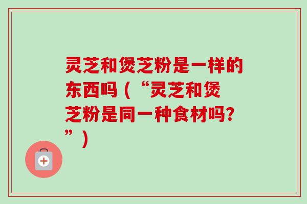 灵芝和煲芝粉是一样的东西吗 (“灵芝和煲芝粉是同一种食材吗？”)