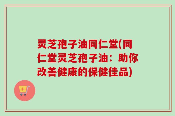 灵芝孢子油同仁堂(同仁堂灵芝孢子油：助你改善健康的保健佳品)