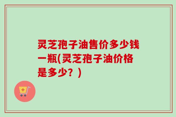 灵芝孢子油售价多少钱一瓶(灵芝孢子油价格是多少？)