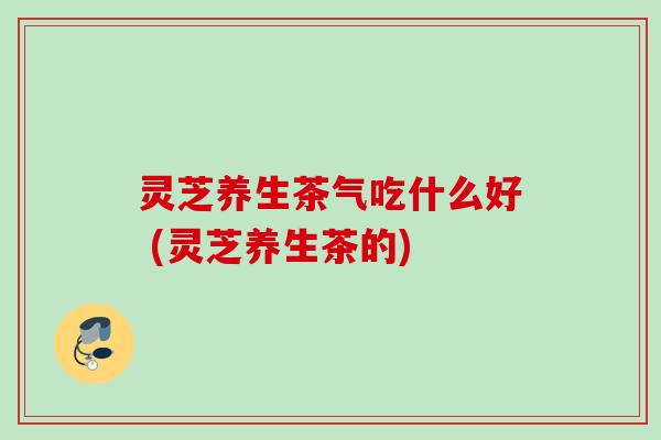 灵芝养生茶气吃什么好 (灵芝养生茶的)