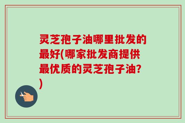 灵芝孢子油哪里批发的最好(哪家批发商提供最优质的灵芝孢子油？)
