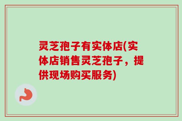 灵芝孢子有实体店(实体店销售灵芝孢子,提供现场购买服务) 灵芝孢子有实体店(实体店销售灵芝孢子,提供现场购买服务)