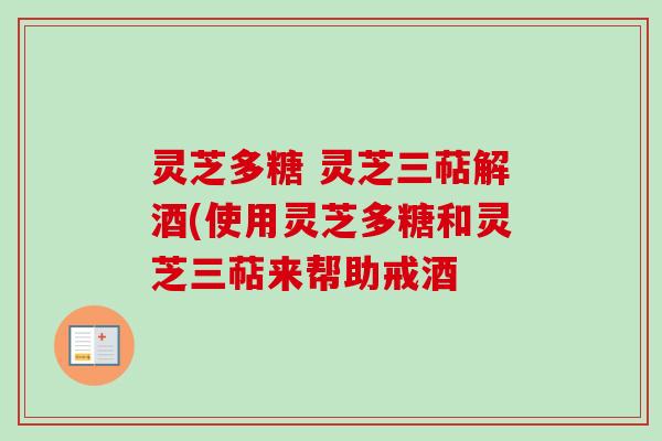 灵芝多糖 灵芝三萜解酒(使用灵芝多糖和灵芝三萜来帮助戒酒