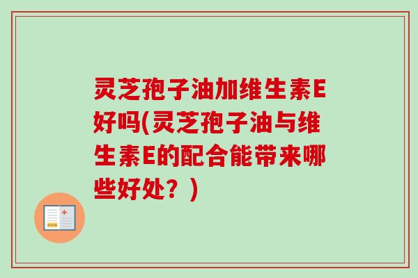灵芝孢子油加维生素E好吗(灵芝孢子油与维生素E的配合能带来哪些好处？)