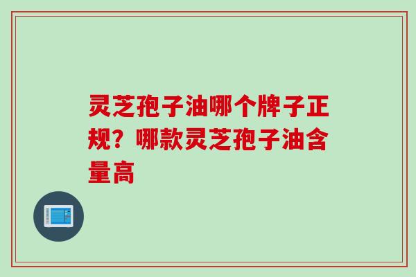 灵芝孢子油哪个牌子正规？哪款灵芝孢子油含量高