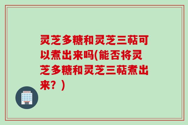 灵芝多糖和灵芝三萜可以煮出来吗(能否将灵芝多糖和灵芝三萜煮出来？)