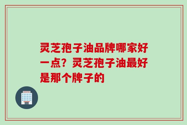 灵芝孢子油品牌哪家好一点？灵芝孢子油最好是那个牌子的