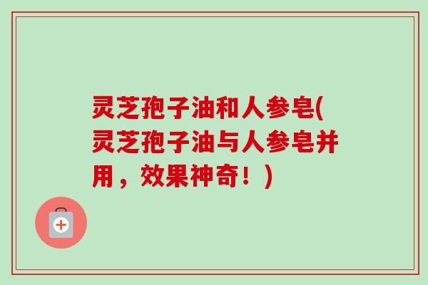 灵芝孢子油和人参皂(灵芝孢子油与人参皂并用，效果神奇！)