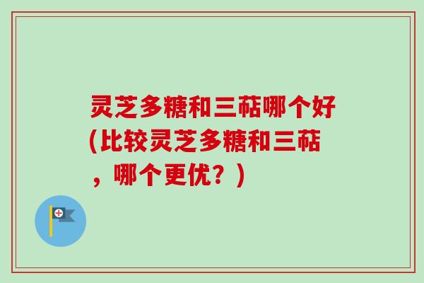 灵芝多糖和三萜哪个好(比较灵芝多糖和三萜，哪个更优？)