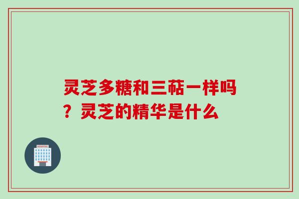 灵芝多糖和三萜一样吗？灵芝的精华是什么