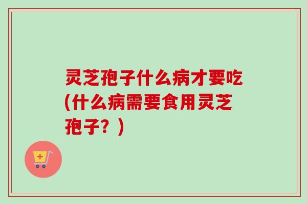 灵芝孢子什么病才要吃(什么病需要食用灵芝孢子？)