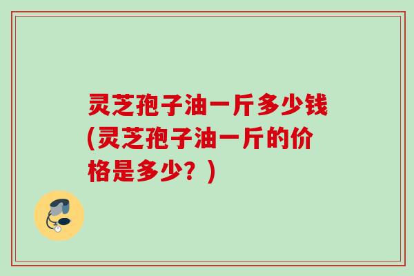 灵芝孢子油一斤多少钱(灵芝孢子油一斤的价格是多少？)