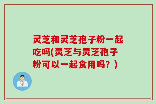 灵芝和灵芝孢子粉一起吃吗(灵芝与灵芝孢子粉可以一起食用吗？)