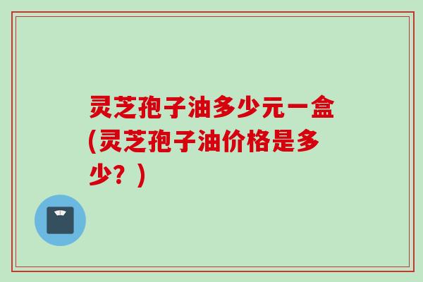 灵芝孢子油多少元一盒(灵芝孢子油价格是多少？)