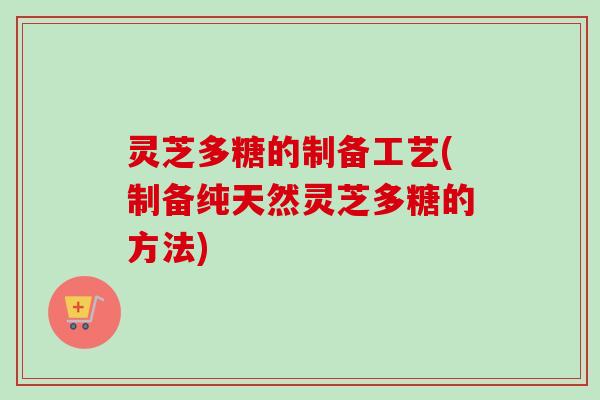 灵芝多糖的制备工艺(制备纯天然灵芝多糖的方法)