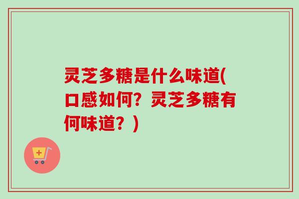 灵芝多糖是什么味道(口感如何？灵芝多糖有何味道？)