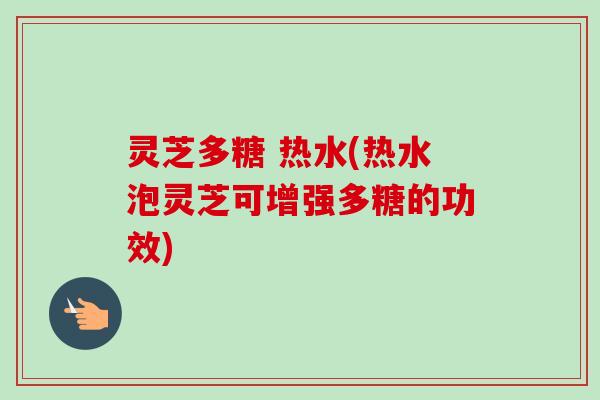 灵芝多糖 热水(热水泡灵芝可增强多糖的功效) 灵芝多糖 热水(热水泡灵芝可增强多糖的功效)