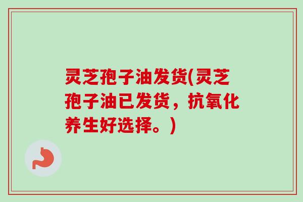 灵芝孢子油发货(灵芝孢子油已发货,养生好选择。) 灵芝孢子油发货(灵芝孢子油已发货,养生好选择。)
