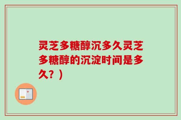 灵芝多糖醇沉多久灵芝多糖醇的沉淀时间是多久？)