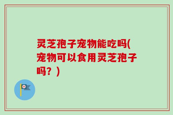 灵芝孢子宠物能吃吗(宠物可以食用灵芝孢子吗？)
