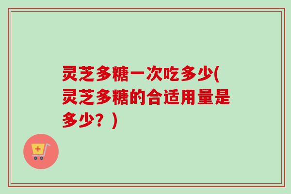 灵芝多糖一次吃多少(灵芝多糖的合适用量是多少?) 灵芝多糖一次吃多少(灵芝多糖的合适用量是多少?)
