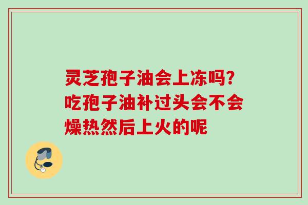 灵芝孢子油会上冻吗？吃孢子油补过头会不会燥热然后上火的呢