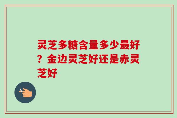 灵芝多糖含量多少最好？金边灵芝好还是赤灵芝好