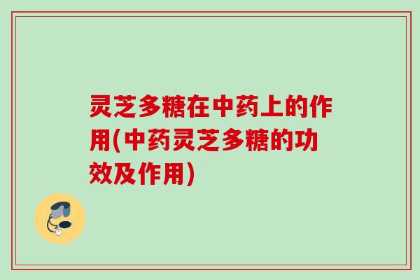 灵芝多糖在中药上的作用(中药灵芝多糖的功效及作用)
