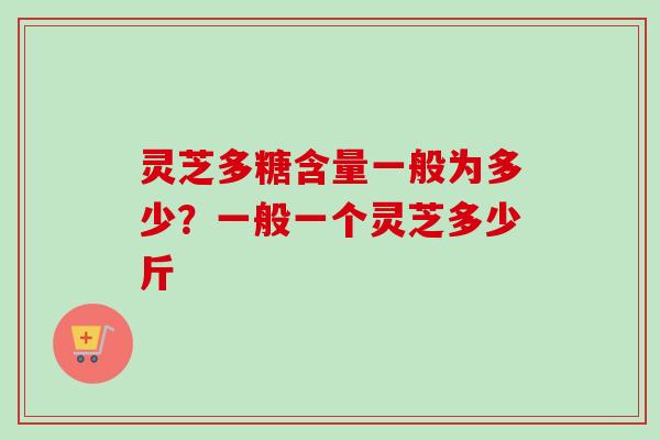 灵芝多糖含量一般为多少？一般一个灵芝多少斤