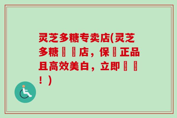灵芝多糖专卖店(灵芝多糖專賣店，保證正品且高效美白，立即購買！)
