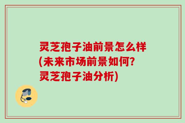 灵芝孢子油前景怎么样(未来市场前景如何？灵芝孢子油分析)
