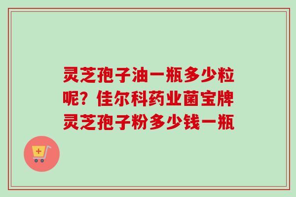 灵芝孢子油一瓶多少粒呢？佳尔科药业菌宝牌灵芝孢子粉多少钱一瓶
