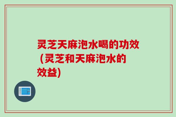 灵芝天麻泡水喝的功效 (灵芝和天麻泡水的效益)