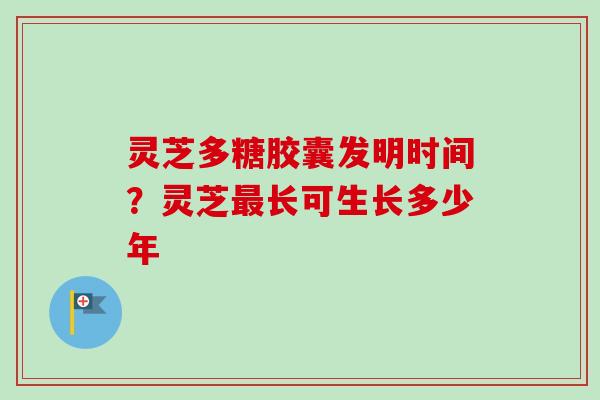 灵芝多糖胶囊发明时间？灵芝最长可生长多少年