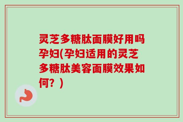 灵芝多糖肽面膜好用吗孕妇(孕妇适用的灵芝多糖肽美容面膜效果如何？)