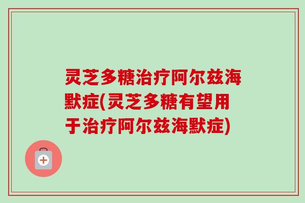 灵芝多糖治疗阿尔兹海默症(灵芝多糖有望用于治疗阿尔兹海默症)