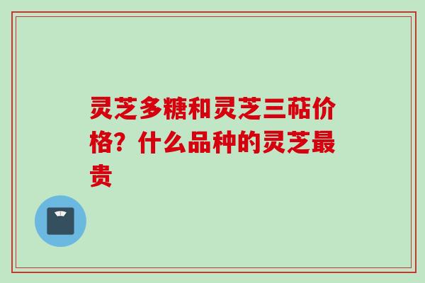 灵芝多糖和灵芝三萜价格?什么品种的灵芝贵 灵芝多糖和灵芝三萜价格?什么品种的灵芝贵