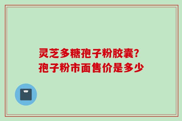 灵芝多糖孢子粉胶囊？孢子粉市面售价是多少