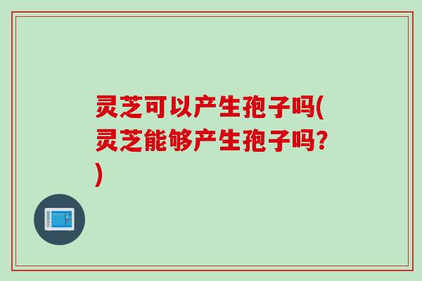 灵芝可以产生孢子吗(灵芝能够产生孢子吗？)