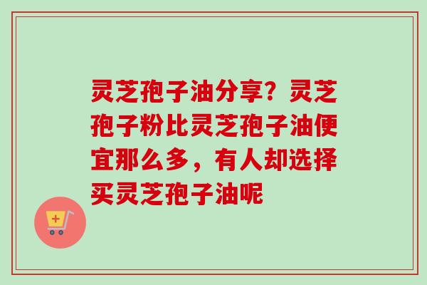 灵芝孢子油分享？灵芝孢子粉比灵芝孢子油便宜那么多，有人却选择买灵芝孢子油呢