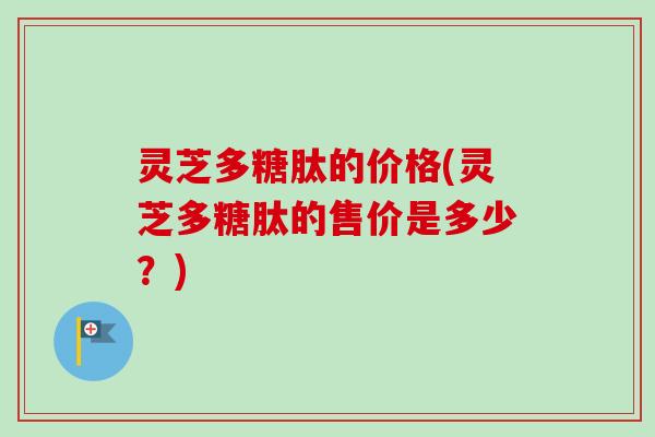 灵芝多糖肽的价格(灵芝多糖肽的售价是多少？)