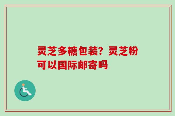 灵芝多糖包装？灵芝粉可以国际邮寄吗