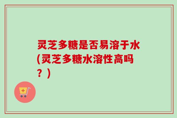 灵芝多糖是否易溶于水(灵芝多糖水溶性高吗？)