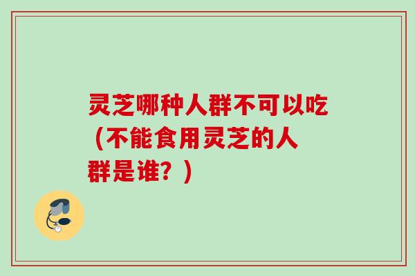 灵芝哪种人群不可以吃 (不能食用灵芝的人群是谁？)