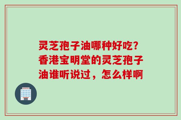 灵芝孢子油哪种好吃？香港宝明堂的灵芝孢子油谁听说过，怎么样啊