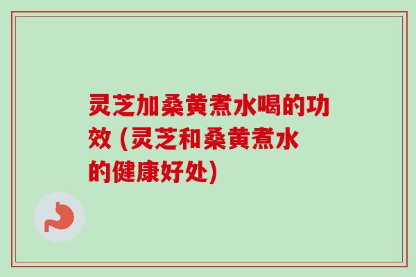 灵芝加桑黄煮水喝的功效 (灵芝和桑黄煮水的健康好处)