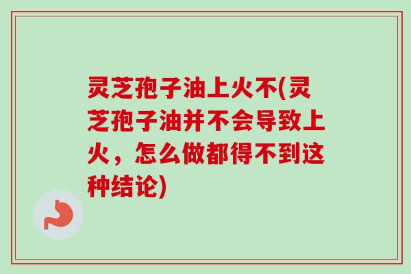 灵芝孢子油上火不(灵芝孢子油并不会导致上火，怎么做都得不到这种结论)