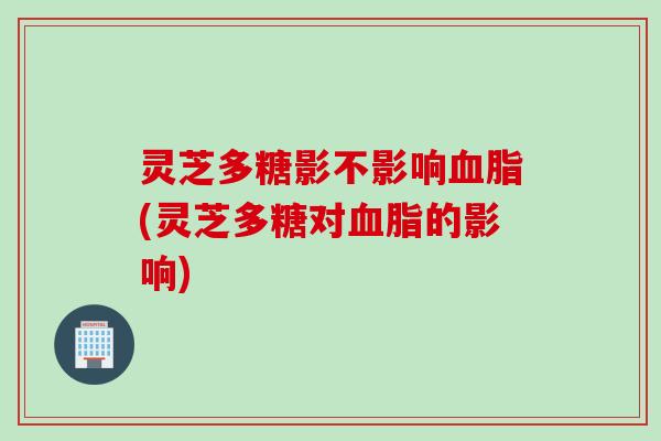 灵芝多糖影不影响血脂(灵芝多糖对血脂的影响)